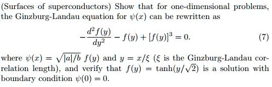 (Surfaces of superconductors) Show that for one-dimensional problems, the Ginzburg-Landau equation for ψ(x) can be rewritten as
(d^2f(y))/(dy^2) - f(y) + [f(y)]^3 = 0.
(7)
where ψ(x) = √(|a|/b) f(y) and y = x/ξ (ξ is the Ginzburg-Landau correlation length), and verify that f(y) = tanh(y/√(2)) is a solution with boundary condition ψ(0) = 0.