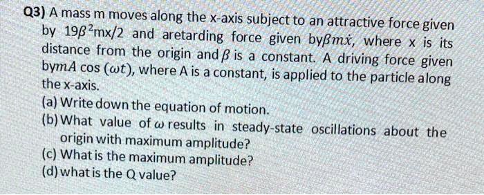 Q3) A mass m moves along the x-axis subject to an attractive force given by 19β^2mx/2 and a retarding force given by β mx, where x is its distance from the origin and β is a constant. A driving force given by mA cos(ω t), where A is a constant, is applied to the particle along the x-axis.
(a) Write down the equation of motion.
(b) What value of ω results in steady-state oscillations about the origin with maximum amplitude?
(c) What is the maximum amplitude?
(d) what is the Q value?