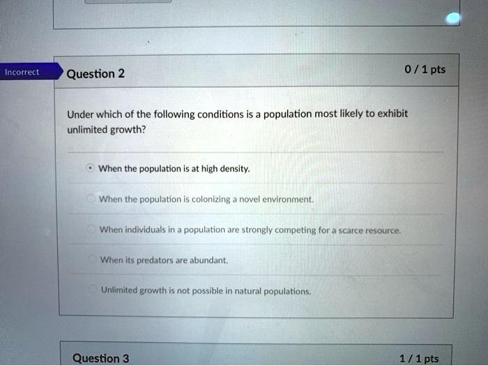 Under which of the following conditions is a population most likely to exhibit unlimited growth?

When the population is at high density.

When the population is colonizing a novel environment.

When individuals in a population are strongly competing for a scarce resource.

When its predators are abundant.

Unlimited growth is not possible in natural populations.