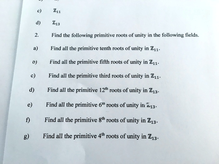 c) Z11
d) Z13
2. Find the following primitive roots of unity in the following fields.
a) Find all the primitive tenth roots of unity in Z11.
b) Find all the primitive fifth roots of unity in Z11.
c) Find all the primitive third roots of unity in Z11.
d) Find all the primitive 12th roots of unity in Z13.
e) Find all the primitive 6th roots of unity in Z13.
f) Find all the primitive 8th roots of unity in Z13.
g) Find all the primitive 4th roots of unity in Z13.