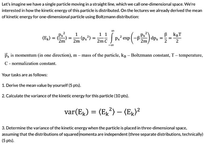 Let's imagine we have a single particle moving in a straight line, which we call one-dimensional space. We're interested in how the kinetic energy of this particle is distributed. On the lectures we already derived the mean of kinetic energy for one-dimensional particle using Boltzmann distribution:

    ⟨ Ek ⟩ = ((px^2)/(2m)) = (1)/(2m)⟨ px^2 ⟩ = (1)/(2m)(1)/(C)∫-∞^∞ px^2 (-β(px^2)/(2m)) dpx = (β)/(2) = (kB T)/(2)

p⃗x is momentum (in one direction), m - mass of the particle, kB - Boltzmann constant, T - temperature, C - normalization constant.
Your tasks are as follows:
1. Derive the mean value by yourself (5 pts).
2. Calculate the variance of the kinetic energy for this particle (10 pts).
var(Ek) = ⟨ Ek^2 ⟩ - ⟨ Ek ⟩^2
3. Determine the variance of the kinetic energy when the particle is placed in three-dimensional space, assuming that the distributions of squared momenta are independent (three separate distributions, technically) (5 pts).