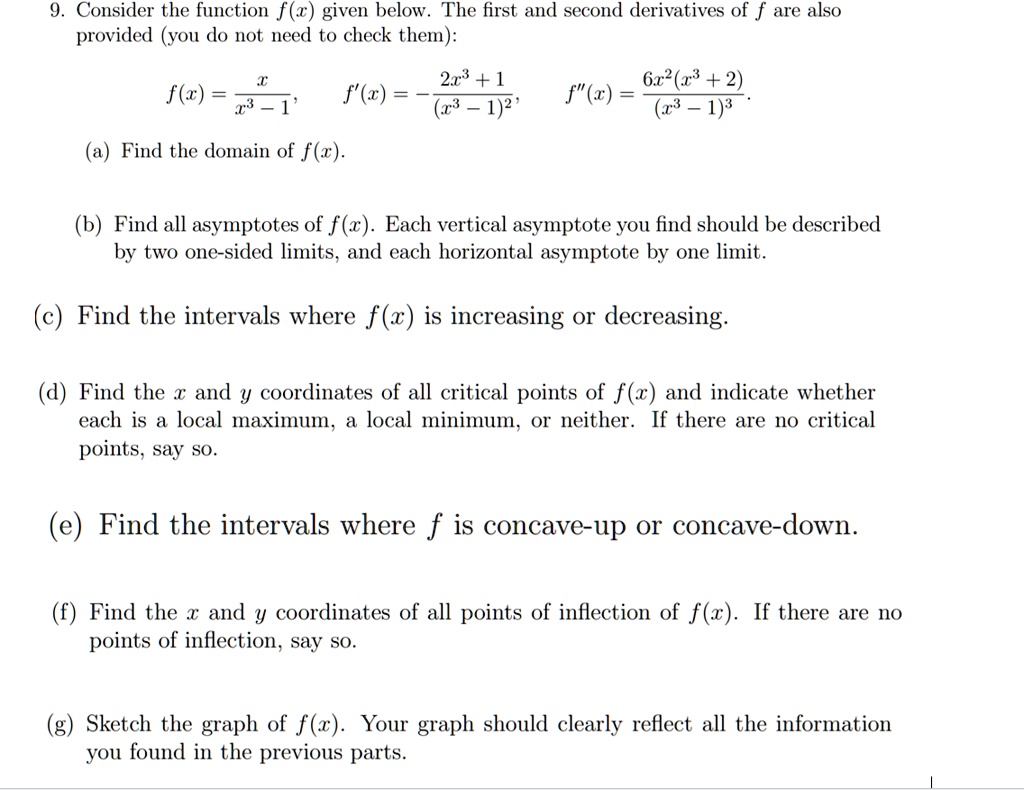 9. Consider the function f(x) given below. The first and second derivatives of f are also provided (you do not need to check them):

f(x) = x/(x^3 - 1), f'(x) = -(2x^3 + 1)/(x^3 - 1)^2, f”(x) = (6x^2(x^3 + 2))/(x^3 - 1)^3

(a) Find the domain of f(x).
(b) Find all asymptotes of f(x). Each vertical asymptote you find should be described by two one-sided limits, and each horizontal asymptote by one limit.
(c) Find the intervals where f(x) is increasing or decreasing.
(d) Find the x and y coordinates of all critical points of f(x) and indicate whether each is a local maximum, local minimum, or neither. If there are no critical points, say so.
(e) Find the intervals where f is concave-up or concave-down.
(f) Find the x and y coordinates of all points of inflection of f(x). If there are no points of inflection, say so.
(g) Sketch the graph of f(x). Your graph should clearly reflect all the information you found in the previous parts.