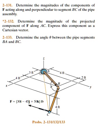 2-131. Determine the magnitudes of the components of
F acting along and perpendicular to segment BC of the pipe
assembly.
*2-132. Determine the magnitude of the projected
component of F along AC. Express this component as a
Cartesian vector.
2-133. Determine the angle θ between the pipe segments
BA and BC.
F = (30î - 45ĵ + 50k̂) lb