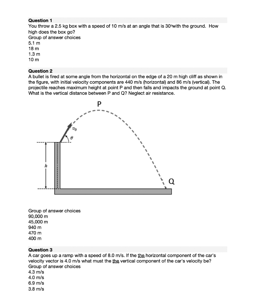 Question 1
You throw a 2.5 kg box with a speed of 10 m/s at an angle that is 30°with the ground. How high does the box go?
Group of answer choices
5.1 m
18 m
1.3 m
10 m

Question 2
A bullet is fired at some angle from the horizontal on the edge of a 20 m high cliff as shown in the figure, with initial velocity components are 440 m/s (horizontal) and 86 m/s (vertical). The projectile reaches maximum height at point P and then falls and impacts the ground at point Q. What is the vertical distance between P and Q? Neglect air resistance.
Group of answer choices
90,000 m
45,000 m
940 m
470 m
400 m

Question 3
A car goes up a ramp with a speed of 8.0 m/s. If the horizontal component of the car's velocity vector is 4.0 m/s what must the vertical component of the car's velocity be?
Group of answer choices
4.3 m/s
4.0 m/s
6.9 m/s
3.8 m/s