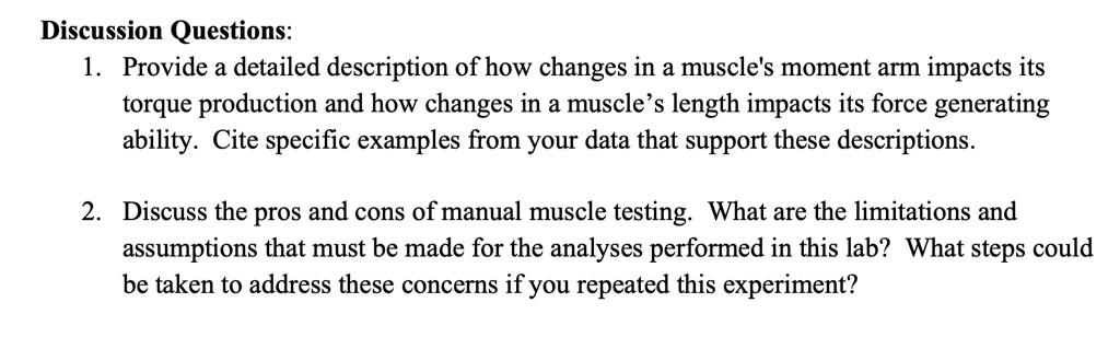 Discussion Questions:
1. Provide a detailed description of how changes in a muscle's moment arm impacts its
torque production and how changes in a muscle's length impacts its force generating
ability. Cite specific examples from your data that support these descriptions.
2. Discuss the pros and cons of manual muscle testing. What are the limitations and
assumptions that must be made for the analyses performed in this lab? What steps could
be taken to address these concerns if you repeated this experiment?