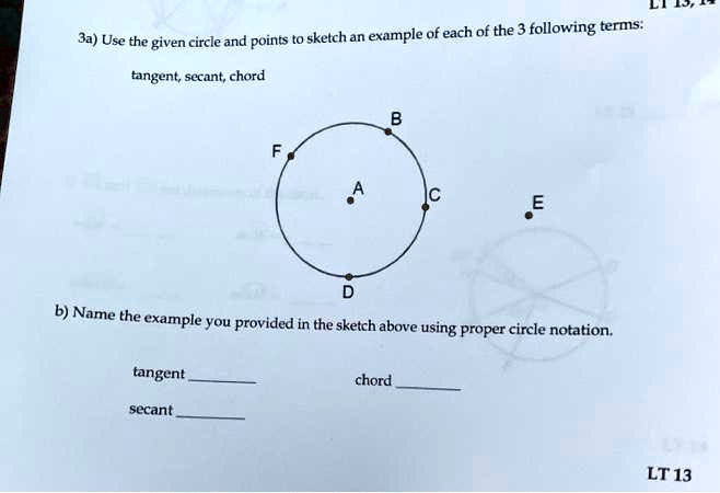 3a) Use the given circle and points to sketch an example of each of the 3 following terms:
tangent, secant, chord
B
F
A
C
E
D
b) Name the example you provided in the sketch above using proper circle notation.
tangent
secant
chord
LT 13