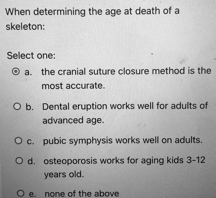 When determining the age at death of a
skeleton:
Select one:
a. the cranial suture closure method is the
most accurate.
b. Dental eruption works well for adults of
advanced age.
c. pubic symphysis works well on adults.
d. osteoporosis works for aging kids 3-12
years old.
e. none of the above