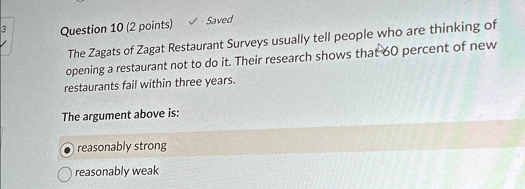 Question 10 (2 points)
? Saved
The Zagats of Zagat Restaurant Surveys usually tell people who are thinking of
opening a restaurant not to do it. Their research shows that 60 percent of new
restaurants fail within three years.
The argument above is:
reasonably strong
reasonably weak
