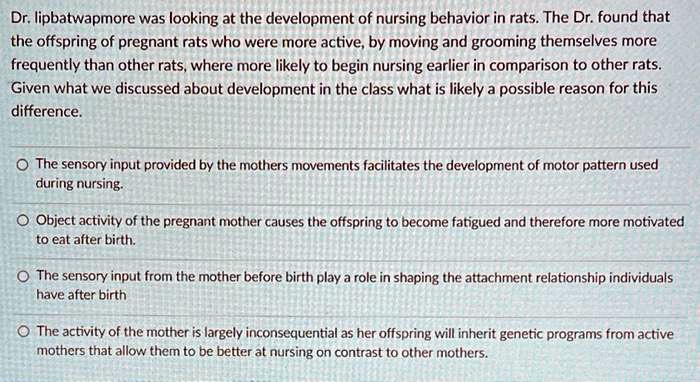 Dr. lipbatwapmore was looking at the development of nursing behavior in rats. The Dr. found that the offspring of pregnant rats who were more active, by moving and grooming themselves more frequently than other rats, where more likely to begin nursing earlier in comparison to other rats. Given what we discussed about development in the class what is likely a possible reason for this difference.

The sensory input provided by the mothers movements facilitates the development of motor pattern used during nursing.
Object activity of the pregnant mother causes the offspring to become fatigued and therefore more motivated to eat after birth.
The sensory input from the mother before birth play a role in shaping the attachment relationship individuals have after birth
The activity of the mother is largely inconsequential as her offspring will inherit genetic programs from active mothers that allow them to be better at nursing on contrast to other mothers.