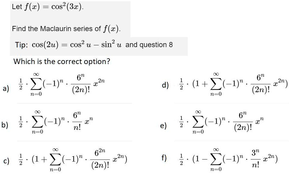Let f(x) = cos^2(3x). 
ewline Find the Maclaurin series of f(x). 
ewline Tip: cos(2u) = cos^2 u - sin^2 u and question 8 
ewline Which is the correct option? 
ewline a) frac12 cdot sumn=0^infty (-1)^n cdot frac6^n(2n)! x^2n 
ewline b) frac12 cdot sumn=0^infty (-1)^n cdot frac6^nn! x^n 
ewline c) frac12 cdot (1 + sumn=0^infty (-1)^n cdot frac6^2n(2n)! x^2n) 
ewline d) frac12 cdot (1 + sumn=0^infty (-1)^n cdot frac6^n(2n)! x^2n) 
ewline e) frac12 cdot sumn=0^infty (-1)^n cdot frac6^n(2n)! x^n 
ewline f) frac12 cdot (1 - sumn=0^infty (-1)^n cdot frac3^nn! x^2n)