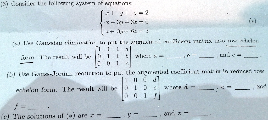 (3) Consider the following system of equations:
egincases x + y + z = 2  x + 3y + 3z = 0  x + 3y + 6z = 3 endcases (*)
(a) Use Gaussian elimination to put the augmented coefficient matrix into row echelon form. The result will be eginbmatrix 1     1     1     a  0     1     1     b  0     0     1     c endbmatrix where a = , b = , and c = .
(b) Use Gauss-Jordan reduction to put the augmented coefficient matrix in reduced row echelon form. The result will be eginbmatrix 1     0     0     d  0     1     0     e  0     0     1     f endbmatrix where d = , e = , and f = .
(c) The solutions of (*) are x = , y = , and z = .