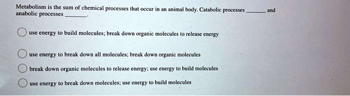 Metabolism is the sum of chemical processes that occur in an animal body. Catabolic processes  and anabolic processes . 

use energy to build molecules; break down organic molecules to release energy

use energy to break down all molecules; break down organic molecules

break down organic molecules to release energy; use energy to build molecules

use energy to break down molecules; use energy to build molecules