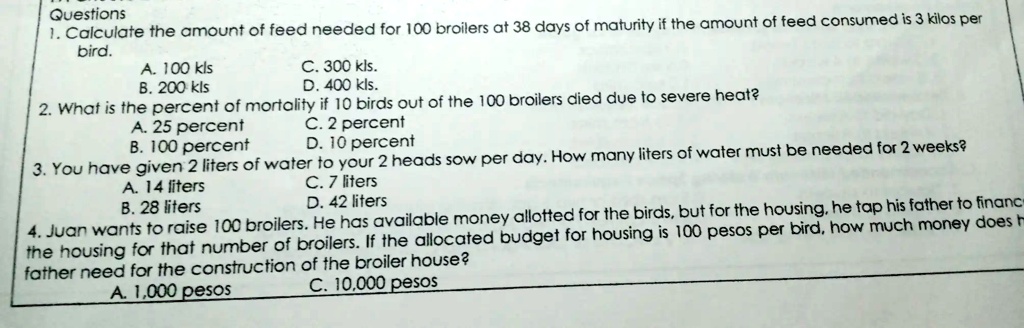 Questions:
1. Calculate the amount of feed needed for 100 broilers at 38 days of maturity if the amount of feed consumed is 3 kilos per day.
A. 100 kgs
B. 200 kgs
C. 300 kgs
D. 400 kgs

2. What is the percentage of mortality if 10 birds out of the 100 broilers died due to severe heat?
A. 25 percent
B. 2 percent
C. 100 percent
D. 10 percent

3. How many liters of water are needed for 2 weeks?
You have given 2 liters of water to each of your 2 sow heads per day.
A. 14 liters
B. 28 liters
C. 42 liters

4. Juan wants to raise 100 broilers. He has a budget of 100 pesos per bird for housing. How much money does Juan's father need for the construction of the broiler house?
A. 10,000 pesos
B. 1,000 pesos
