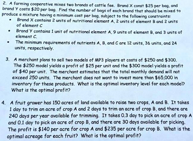 2. A farming cooperative mixes two brands of cattle fee. Brand X const 25 per bag, and brand Y costs20 per bag. Find the number of bags of each brand that should be mixed to produce a mixture having a minimum cost per bag, subject to the following constraints:
• Brand X contains 2 units of nutritional element A, 2 units of element B and 2 units of element C
• Brand Y contains 1 unit of nutritional element A, 9 units of element B, and 3 units of element C.
• The minimum requirements of nutrients A, B, and C are 12 units, 36 units, and 24 units, respectively.

3. A merchant plans to sell two models of MP3 players at costs of 250 and300. The 250 model yields a profit of25 per unit and the 300 model yields a profit of40 per unit. The merchant estimates that the total monthly demand will not exceed 250 units. The merchant does not want to invest more than 65,000 in inventory for these products. What is the optimal inventory level for each model? What is the optimal profit?

4. A fruit grower has 150 acres of land available to raise two crops, A and B. It takes 1 day to trim an acre of crop A and 2 days to trim an acre of crop B, and there are 240 days per year available for trimming. It takes 0.3 day to pick an acre of crop A and 0.1 day to pick an acre of crop B, and there are 30 days available for picking. The profit is140 per acre for crop A and 235 per acre for crop B. What is the optimal acreage for each fruit? What is the optimal profit?