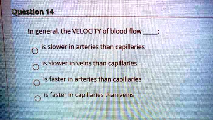In general, the VELOCITY of blood flow :
is slower in arteries than capillaries
is slower in veins than capillaries
is faster in arteries than capillaries
is faster in capillaries than veins