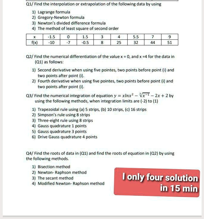Q1/ Find the interpolation or extrapolation of the following data by using
1) Lagrange formula
2) Gregory-Newton formula
3) Newton's divided difference formula
4) The method of least square of second order

x | -1.5 | 0 | 1.5 | 3 | 4 | 5.5 | 7 | 9
f(x) | -10 | -7 | -0.5 | 8 | 25 | 32 | 44 | 51

Q2/ Find the numerical differentiation of the value x = 0, and x = 4 for the data in (Q1) as follows:
1) Second derivative when using five pointes, two points before point (i) and two points after point (i).
2) Fourth derivative when using five pointes, two points before point (i) and two points after point (i).

Q3/ Find the numerical integration of equation y = xlnx^2 - ^2sqrtx^-1 - 2x + 2 by using the following methods, when integration limits are (-2) to (1)
1) Trapezoidal rule using (a) 5 strips, (b) 10 strips, (c) 16 strips
2) Simpson's rule using 8 strips
3) Three-eight rule using 8 strips
4) Gauss quadrature 1 points
5) Gauss quadrature 3 points
6) Drive Gauss quadrature 4 points

Q4/ Find the roots of data in (Q1) and find the roots of equation in (Q2) by using the following methods.
1) Bisection method
2) Newton- Raphson method
3) The secant method
4) Modified Newton- Raphson method