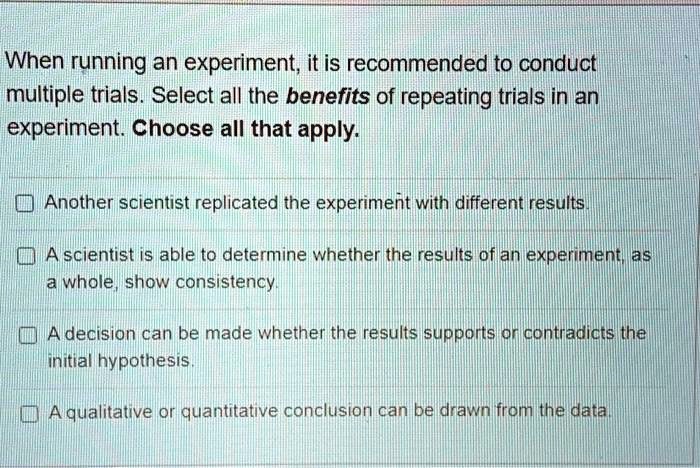 When running an experiment, it is recommended to conduct multiple trials. Select all the benefits of repeating trials in an experiment. Choose all that apply.

Another scientist replicated the experiment with different results.

A scientist is able to determine whether the results of an experiment, as a whole, show consistency.

A decision can be made whether the results supports or contradicts the initial hypothesis.

A qualitative or quantitative conclusion can be drawn from the data.
