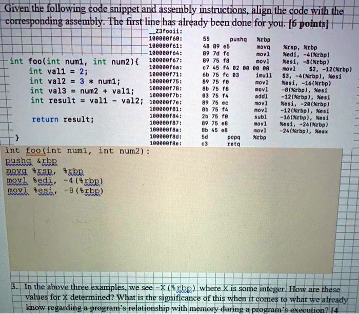 Given the following code snippet and assembly instructions, align the code with the
corresponding assembly. The first line has already been done for you. [6 points]
Z3fooii:
100000f60: 55 pushq %rbp
100000f61: 48 89 e5 movq %rsp, %rbp
100000f64: 89 7d fc movl %edi, -4(%rbp)
int foo(int num1, int num2) 100000f67: 89 75 f8 movl %esi, -8(%rbp)
int val1 = 2; 100000f6a: c7 45 f4 02 00 00 00 movl 2, -12(%rbp)
int val2 = 3 * num1; 100000f71: 6b 75 fc 03 imull3, -4(%rbp), %esi
100000f75: 89 75 f0 movl %esi, -16(%rbp)
int val3 = num2 + val1; 100000f78: 8b 75 f8 movl -8(%rbp), %esi
100000f7b: 03 75 f4 addl -12(%rbp), %esi
int result = val1 - val2; 100000f7e: 89 75 ec movl %esi, -20(%rbp)
100000f81: 8b 75 f4 movl -12(%rbp), %esi
return result; 100000f84: 2b 75 f0 subl -16(%rbp), %esi
100000f87: 89 75 e8 movl %esi, -24(%rbp)
100000f8a: 8b 45 e8 movl -24(%rbp), %eax
 100000f8d: 5d popq %rbp
100000f8e: c3 retq
int foo(int num1, int num2):
pushq %rbp
movq %rsp, %rbp
movl %edi, -4(%rbp)
movl %esi, -8(%rbp)
3. In the above three examples, we see -X(%rbp) where X is some integer. How are these
values for X determined? What is the significance of this when it comes to what we already
know regarding a program's relationship with memory during a program's execution?