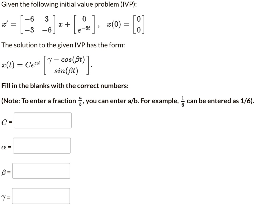 Given the following initial value problem (IVP):
x' = [eginarraycc -6     3  -3     -6 endarray] x + [eginarrayc 0  e^-6t endarray], x(0) = [eginarrayc 0  0 endarray]
The solution to the given IVP has the form:
x(t) = Ce^alpha t [eginarrayc gamma - cos(eta t)  sin(eta t) endarray].
Fill in the blanks with the correct numbers:
(Note: To enter a fraction fracab, you can enter a/b. For example, frac16 can be entered as 1/6).
C =
? =
? =
? =