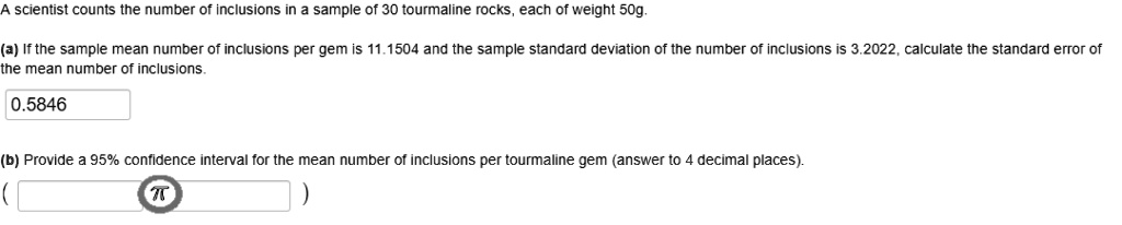 A scientist counts the number of inclusions in a sample of 30 tourmaline rocks, each of weight 50g.
(a) If the sample mean number of inclusions per gem is 11.1504 and the sample standard deviation of the number of inclusions is 3.2022, calculate the standard error of the mean number of inclusions.
0.5846
(b) Provide a 95% confidence interval for the mean number of inclusions per tourmaline gem (answer to 4 decimal places).