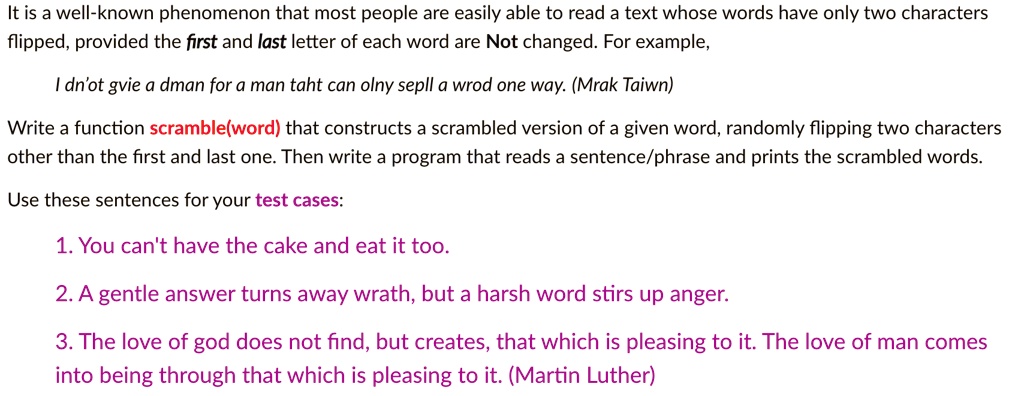 It is a well-known phenomenon that most people are easily able to read a text whose words have only two characters flipped, provided the first and last letter of each word are Not changed. For example,
I dn'ot gvie a dman for a man taht can olny sepll a wrod one way. (Mrak Taiwn)
Write a function scramble(word) that constructs a scrambled version of a given word, randomly flipping two characters other than the first and last one. Then write a program that reads a sentence/phrase and prints the scrambled words.
Use these sentences for your test cases:
1. You can't have the cake and eat it too.
2. A gentle answer turns away wrath, but a harsh word stirs up anger.
3. The love of god does not find, but creates, that which is pleasing to it. The love of man comes into being through that which is pleasing to it. (Martin Luther)