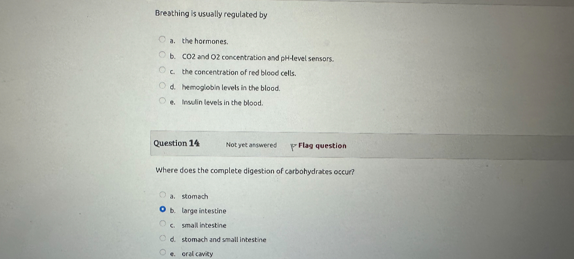 Breathing is usually regulated by

a. the hormones.
b. CO2 and O2 concentration and pH-level sensors.
c. the concentration of red blood cells.
d. hemoglobin levels in the blood.
e. Insulin levels in the blood.

Where does the complete digestion of carbohydrates occur?

a. stomach
b. large intestine
c. small intestine
d. stomach and small intestine
e. oral cavity