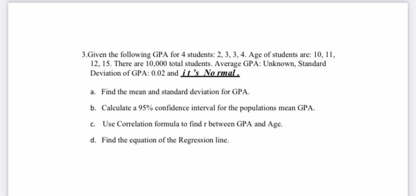 3.Given the following GPA for 4 students: 2, 3, 3, 4. Age of students are: 10, 11, 12, 15. There are 10,000 total students. Average GPA: Unknown, Standard Deviation of GPA: 0.02 and it 's No rmal .
a. Find the mean and standard deviation for GPA.
b. Calculate a 95% confidence interval for the populations mean GPA.
c. Use Correlation formula to find r between GPA and Age.
d. Find the equation of the Regression line.