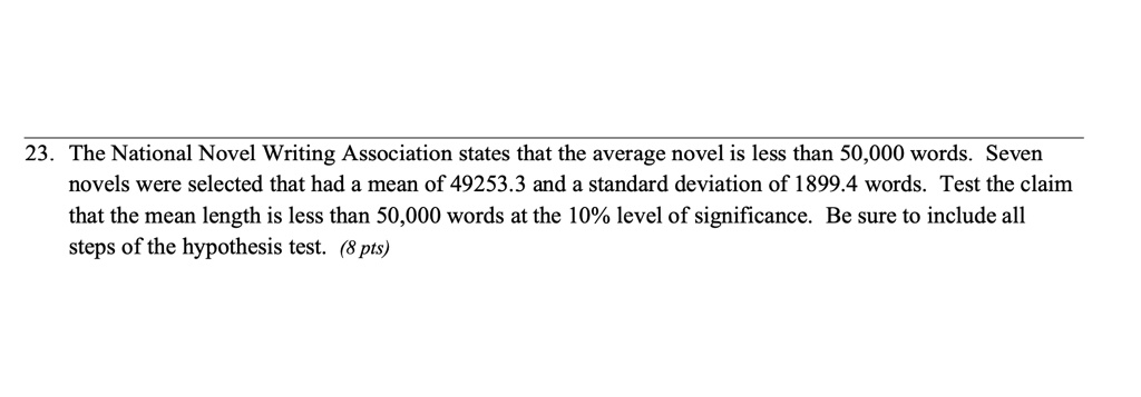 The National Novel Writing Association states that the average novel is less than 50,000 words. Seven novels were selected that had a mean of 49253.3 and a standard deviation of 1899.4 words. Test the claim that the mean length is less than 50,000 words at the 10% level of significance. Be sure to include all steps of the hypothesis test.