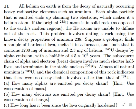 11
All helium on earth is from the decay of naturally occurring
heavy radioactive elements such as uranium. Each alpha particle
that is emitted ends up claiming two electrons, which makes it a
helium atom. If the original ^238U atom is in solid rock (as opposed
to the earth's molten regions), the He atoms are unable to diffuse
out of the rock. This problem involves dating a rock using the
known decay properties of uranium 238. Suppose a geologist finds
a sample of hardened lava, melts it in a furnace, and finds that it
contains 1230 mg of uranium and 2.3 mg of helium. ^238U decays by
alpha emission, with a half-life of 4.5 	imes 10^9 years. The subsequent
chain of alpha and electron (beta) decays involves much shorter half-
lives, and terminates in the stable nucleus ^206Pb. Almost all natural
uranium is ^238U, and the chemical composition of this rock indicates
that there were no decay chains involved other than that of ^238U.
(a) How many alphas are emitted per decay chain? [Hint: Use
conservation of mass.]
(b) How many electrons are emitted per decay chain? [Hint: Use
conservation of charge.]
(c) How long has it been since the lava originally hardened?