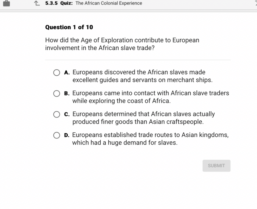 How did the Age of Exploration contribute to European involvement in the African slave trade?
A. Europeans discovered the African slaves made excellent guides and servants on merchant ships.
B. Europeans came into contact with African slave traders while exploring the coast of Africa.
C. Europeans determined that African slaves actually produced finer goods than Asian craftspeople.
D. Europeans established trade routes to Asian kingdoms, which had a huge demand for slaves.