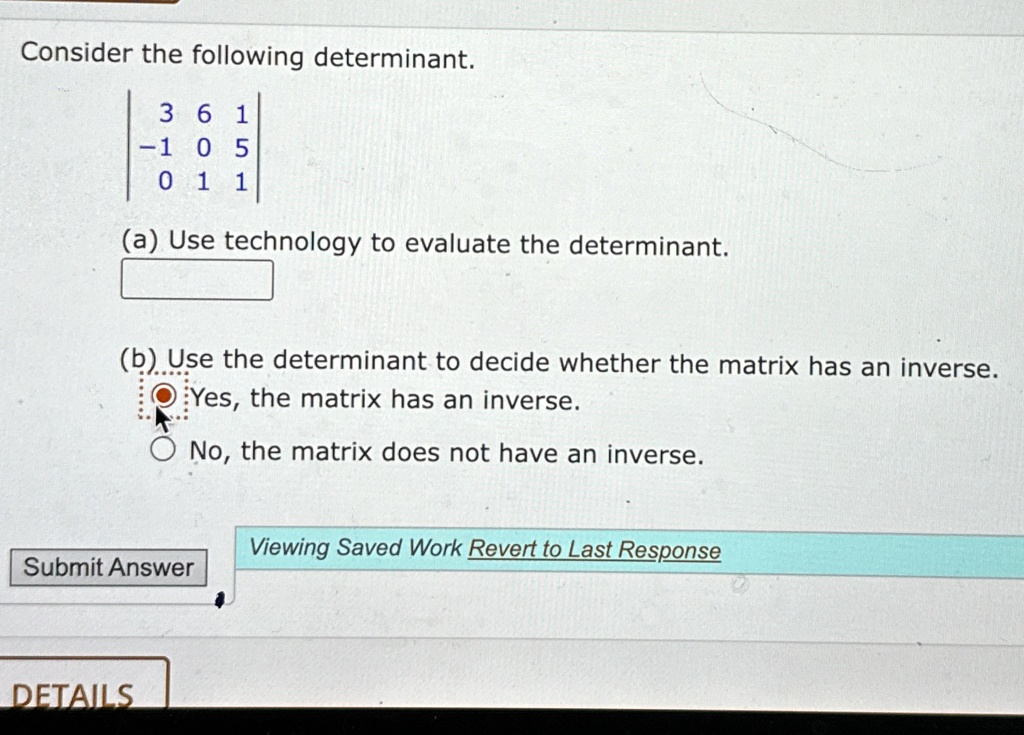 Consider the following determinant.
 3     6     1  -1     0     5  0     1     1 
(a) Use technology to evaluate the determinant.
(b) Use the determinant to decide whether the matrix has an inverse.
Yes, the matrix has an inverse.
No, the matrix does not have an inverse.