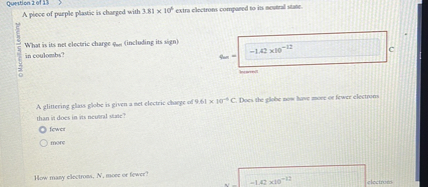 A piece of purple plastic is charged with 3.81 x 10^6 extra electrons compared to its neutral state.

What is its net electric charge qnet (including its sign) in coulombs?
qnet = -1.42 x 10^-12 C

A glittering glass globe is given a net electric charge of 9.61 x 10^-6 C. Does the globe now have more or fewer electrons than it does in its neutral state?
fewer
more

How many electrons, N, more or fewer?
