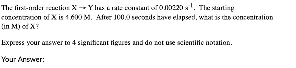 The first-order reaction X ? Y has a rate constant of 0.00220 s?¹. The starting concentration of X is 4.600 M. After 100.0 seconds have elapsed, what is the concentration (in M) of X?
Express your answer to 4 significant figures and do not use scientific notation.
