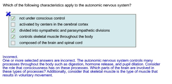 Which of the following characteristics apply to the autonomic nervous system?
not under conscious control
activated by centers in the cerebral cortex
divided into sympathetic and parasympathetic divisions
controls skeletal muscle throughout the body
composed of the brain and spinal cord
Incorrect.
One or more selected answers are incorrect. The autonomic nervous system controls many processes throughout the body such as digestion, hormone release, and pupil dilation. Consider the role that consciousness has on these processes. Which parts of the brain are involved in these types of processes? Additionally, consider that skeletal muscle is the type of muscle that results in voluntary movement.