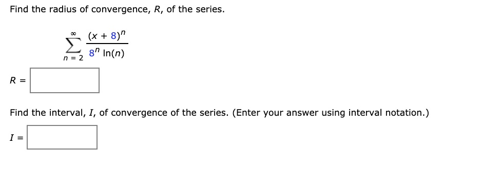 Find the radius of convergence, R, of the series.

? (x + 8)? / (8? ln(n)) from n = 2 to ?

R =

Find the interval, I, of convergence of the series. (Enter your answer using interval notation.)

I =