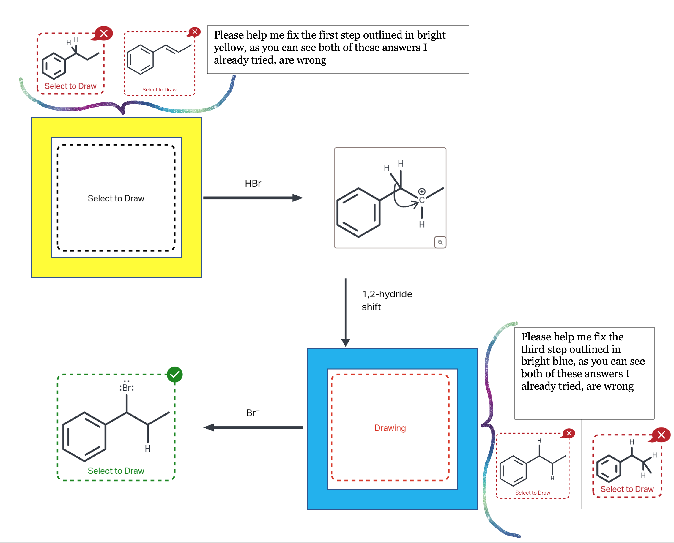Select to Draw

HBr

1,2-hydride shift

Br-

Drawing

Select to Draw

Select to Draw

Select to Draw

Select to Draw

Select to Draw

Please help me fix the first step outlined in bright yellow, as you can see both of these answers I already tried, are wrong

Please help me fix the third step outlined in bright blue, as you can see both of these answers I already tried, are wrong