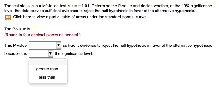 The test statistic in a left-tailed test is z = - 1.01. Determine the P-value and decide whether, at the 10% significance level, the data provide sufficient evidence to reject the null hypothesis in favor of the alternative hypothesis.
Click here to view a partial table of areas under the standard normal curve.
The P-value is .
(Round to four decimal places as needed.)
This P-value sufficient evidence to reject the null hypothesis in favor of the alternative hypothesis because it is the significance level.
greater than
less than