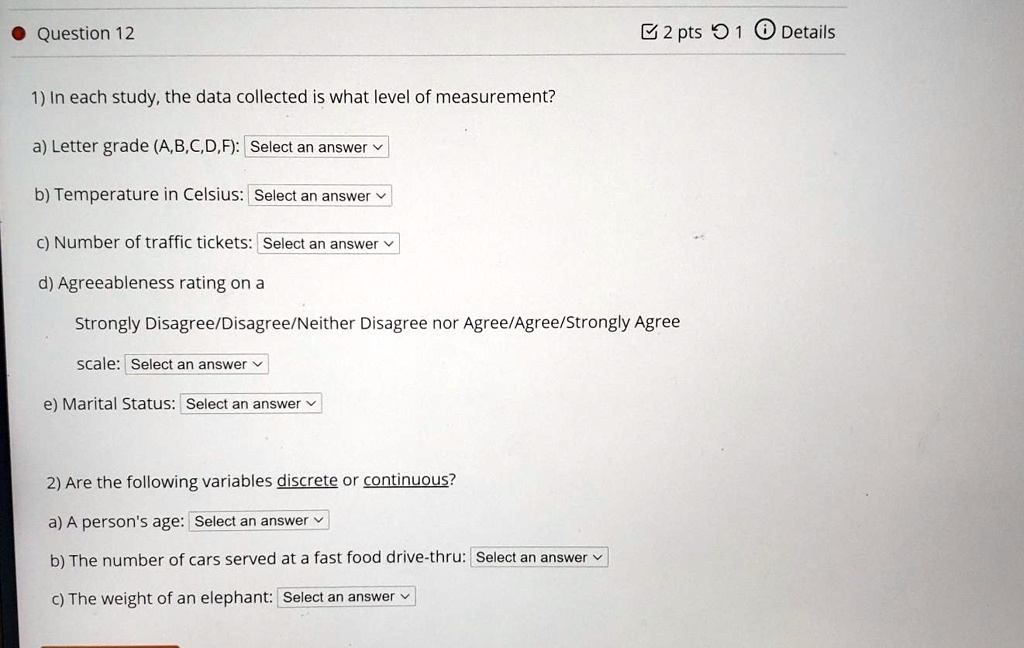 1) In each study, the data collected is what level of measurement?
a) Letter grade (A,B,C,D,F): Select an answer
b) Temperature in Celsius: Select an answer
c) Number of traffic tickets: Select an answer
d) Agreeableness rating on a
Strongly Disagree/Disagree/Neither Disagree nor Agree/Agree/Strongly Agree
scale: Select an answer
e) Marital Status: Select an answer

2) Are the following variables discrete or continuous?
a) A person's age: Select an answer
b) The number of cars served at a fast food drive-thru: Select an answer
c) The weight of an elephant: Select an answer
