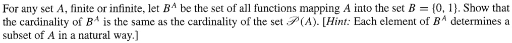 For any set A, finite or infinite, let B^A be the set of all functions mapping A into the set B = 0, 1. Show that the cardinality of B^A is the same as the cardinality of the set P(A). [Hint: Each element of B^A determines a subset of A in a natural way.]