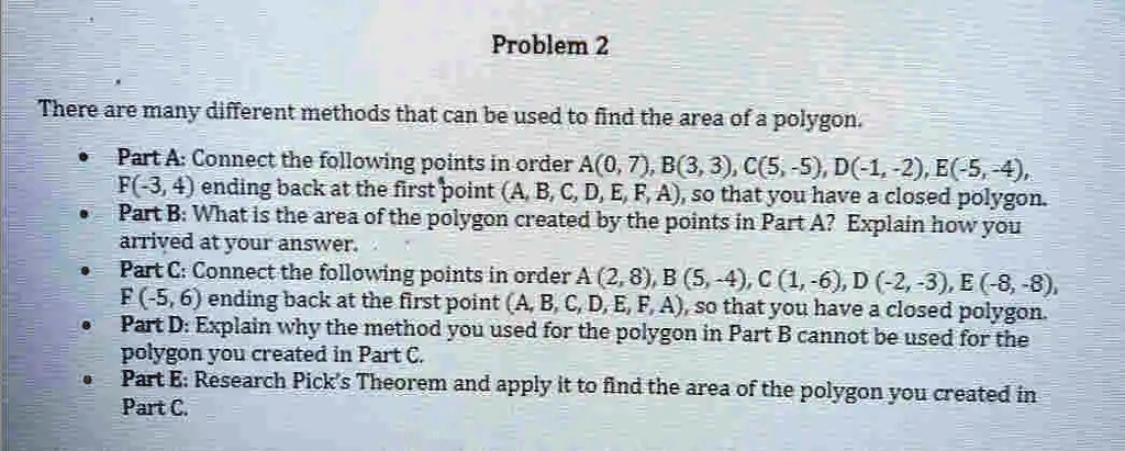 There are many different methods that can be used to find the area of a polygon.

Part A: Connect the following points in order A(0, 7), B(3, 3), C(5, -5), D(-1, -2), E(-5, -4), F(-3, 4) ending back at the first point (A, B, C, D, E, F, A), so that you have a closed polygon.
Part B: What is the area of the polygon created by the points in Part A? Explain how you arrived at your answer.
Part C: Connect the following points in order A (2, 8), B (5, -4), C (1, -6), D (-2, -3), E (-8, -8), F (-5, 6) ending back at the first point (A, B, C, D, E, F, A), so that you have a closed polygon.
Part D: Explain why the method you used for the polygon in Part B cannot be used for the polygon you created in Part C.
Part E: Research Pick's Theorem and apply it to find the area of the polygon you created in Part C.