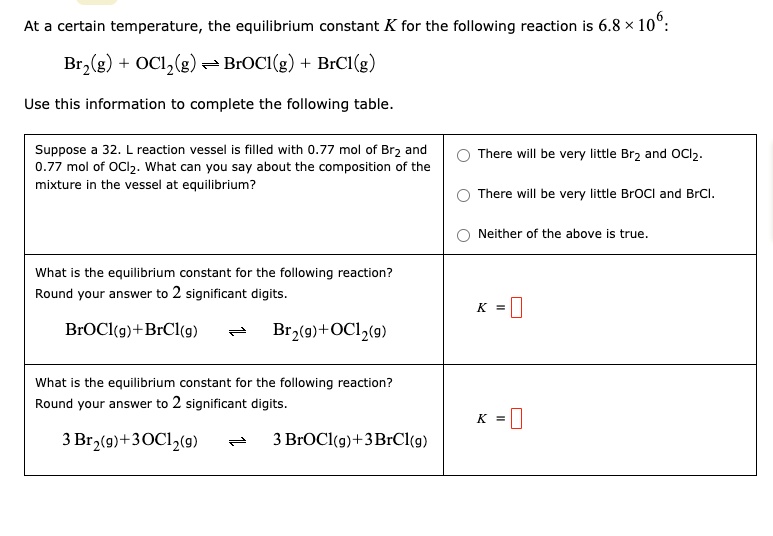 At a certain temperature, the equilibrium constant K for the following reaction is 6.8 × 10^6:
Br2(g) + OCl2(g) ? BrOCl(g) + BrCl(g)
Use this information to complete the following table.

Suppose a 32. L reaction vessel is filled with 0.77 mol of Br2 and 0.77 mol of OCl2. What can you say about the composition of the mixture in the vessel at equilibrium?
There will be very little Br2 and OCl2.
There will be very little BrOCl and BrCl.
Neither of the above is true.

What is the equilibrium constant for the following reaction?
Round your answer to 2 significant digits.
BrOCl(g) + BrCl(g) ? Br2(g) + OCl2(g)
K =

What is the equilibrium constant for the following reaction?
Round your answer to 2 significant digits.
3 Br2(g) + 3 OCl2(g) ? 3 BrOCl(g) + 3 BrCl(g)
K =
