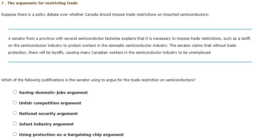 7. The arguments for restricting trade
Suppose there is a policy debate over whether Canada should impose trade restrictions on imported semiconductors:
A senator from a province with several semiconductor factories explains that it is necessary to impose trade restrictions, such as a tariff,
on the semiconductor industry to protect workers in the domestic semiconductor industry. The senator claims that without trade
protection, there will be layoffs, causing many Canadian workers in the semiconductor industry to be unemployed.
Which of the following justifications is the senator using to argue for the trade restriction on semiconductors?
Saving-domestic-jobs argument
Unfair competition argument
National security argument
Infant industry argument
Using-protection-as-a-bargaining-chip argument