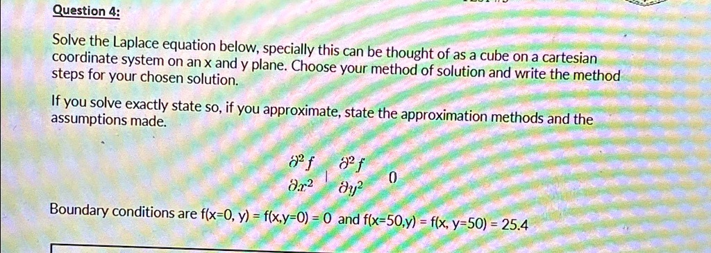 Question 4:
Solve the Laplace equation below, specially this can be thought of as a cube on a cartesian
coordinate system on an x and y plane. Choose your method of solution and write the method
steps for your chosen solution.
If you solve exactly state so, if you approximate, state the approximation methods and the
assumptions made.
(∂^2 f)/(∂ x^2) + (∂^2 f)/(∂ y^2) = 0
Boundary conditions are f(x=0, y) = f(x,y=0) = 0 and f(x=50,y) = f(x, y=50) = 25.4