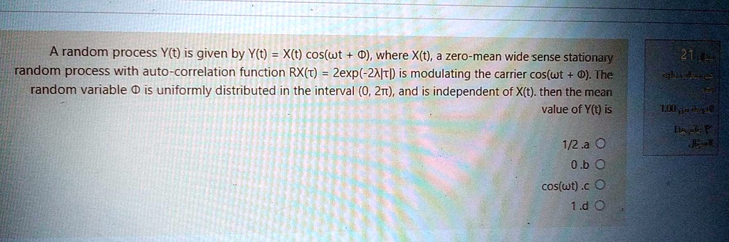 A random process Y(t) is given by Y(t) = X(t) cos(?t + ?), where X(t), a zero-mean wide sense stationary random process with auto-correlation function RX(?) = 2exp(-2?|?|) is modulating the carrier cos(?t + ?). The random variable ? is uniformly distributed in the interval (0, 2?), and is independent of X(t). then the mean value of Y(t) is

1/2 .a
0 .b
cos(?t) .c
1 .d