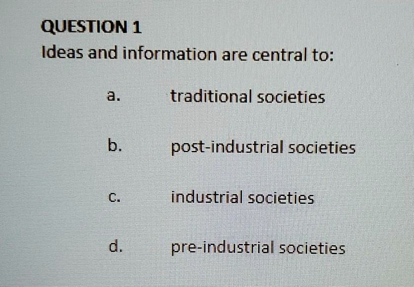 QUESTION 1
Ideas and information are central to:
a. traditional societies
b. post-industrial societies
c. industrial societies
d. pre-industrial societies
