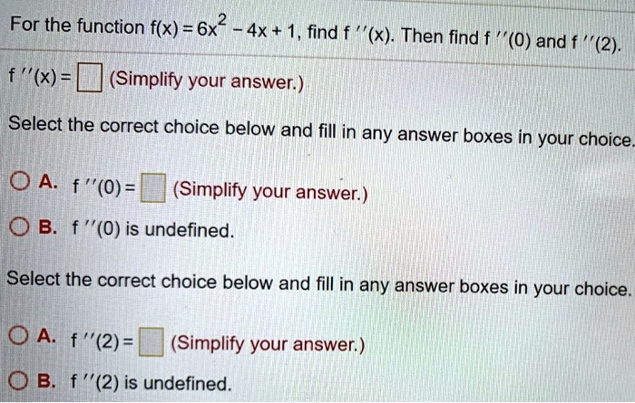For the function f(x) = 6x^2 - 4x + 1, find f”(x). Then find f”(0) and f”(2).
f”(x) = (Simplify your answer.)
Select the correct choice below and fill in any answer boxes in your choice.
A. f”(0) = (Simplify your answer.)
B. f”(0) is undefined.
Select the correct choice below and fill in any answer boxes in your choice.
A. f”(2) = (Simplify your answer.)
B. f”(2) is undefined.