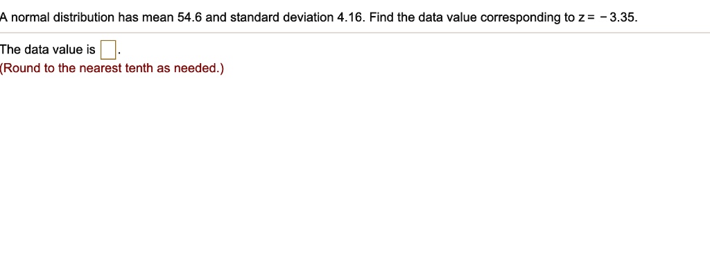 A normal distribution has mean 54.6 and standard deviation 4.16. Find the data value corresponding to z = - 3.35.
The data value is .
(Round to the nearest tenth as needed.)