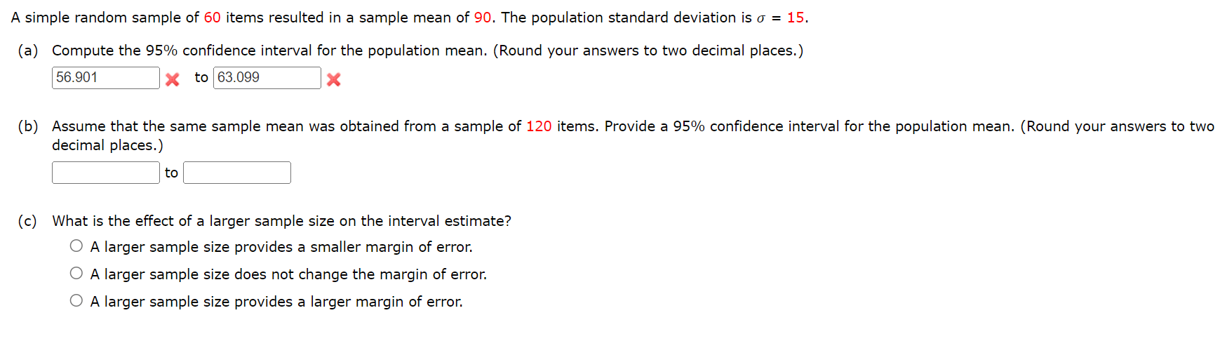 A simple random sample of 60 items resulted in a sample mean of 90. The population standard deviation is ? = 15.
(a) Compute the 95% confidence interval for the population mean. (Round your answers to two decimal places.)
56.901 to 63.099
(b) Assume that the same sample mean was obtained from a sample of 120 items. Provide a 95% confidence interval for the population mean. (Round your answers to two decimal places.)
to
(c) What is the effect of a larger sample size on the interval estimate?
A larger sample size provides a smaller margin of error.
A larger sample size does not change the margin of error.
A larger sample size provides a larger margin of error.