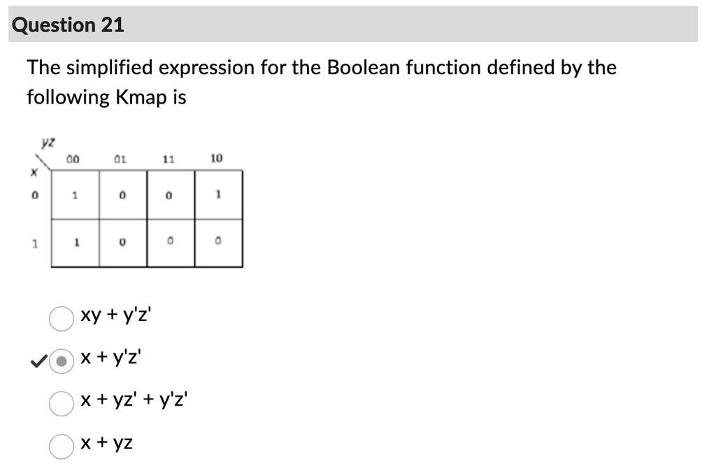 Question 21
The simplified expression for the Boolean function defined by the
following Kmap is
yz
00
01
11
10
X
0
1
1
0
0
1
1
0
0
0
xy + y'z'
x + y'z'
x + yz' + y'z'
x + yz