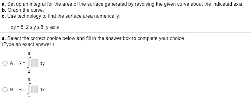 a. Set up an integral for the area of the surface generated by revolving the given curve about the indicated axis.
b. Graph the curve.
c. Use technology to find the surface area numerically.
xy = 5, 2 ? y ? 8; y-axis
a. Select the correct choice below and fill in the answer box to complete your choice.
(Type an exact answer.)
8
A. S = ? [ ] dy
2
8
B. S = ? [ ] dx
2